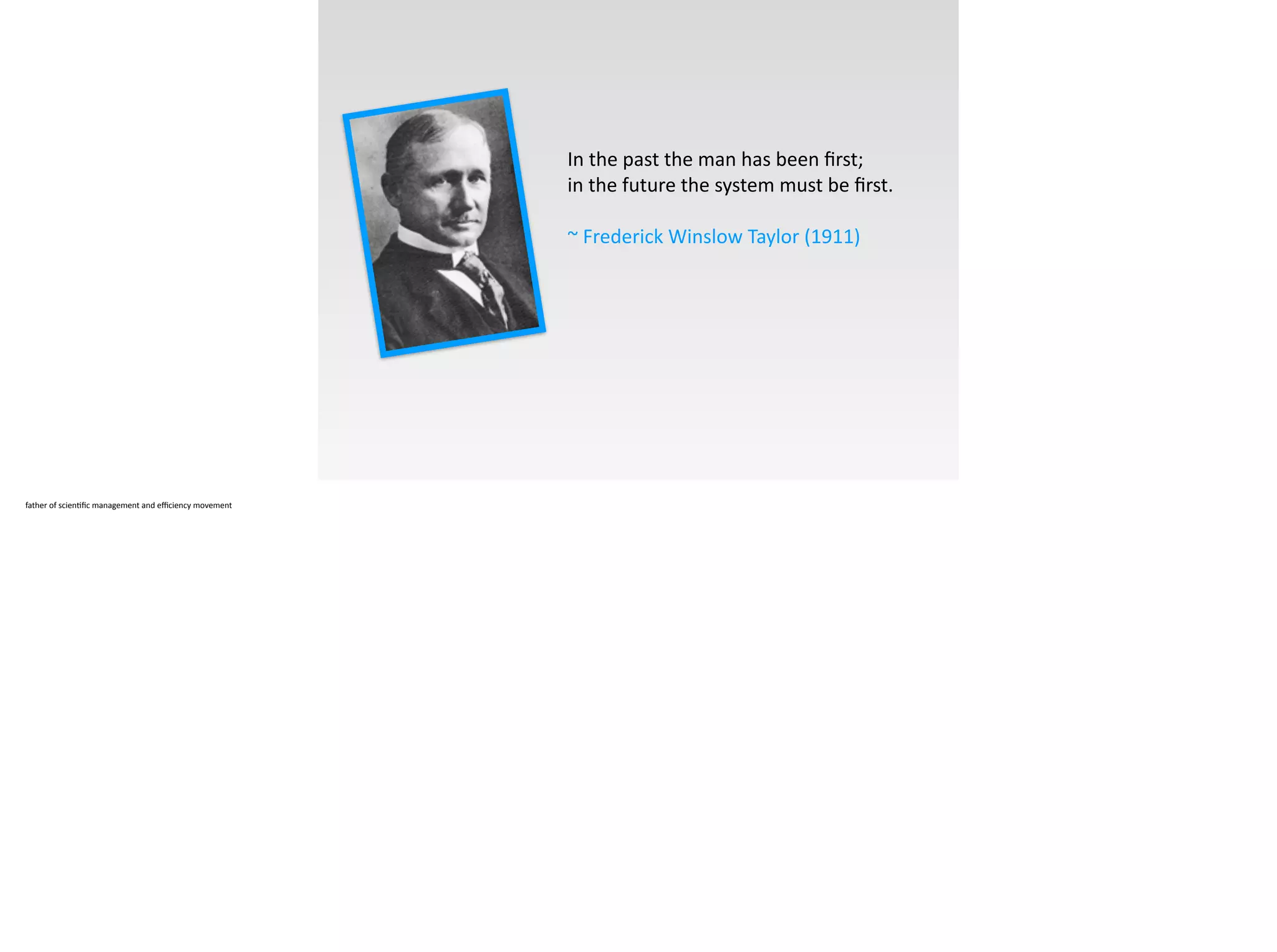 In	
  the	
  past	
  the	
  man	
  has	
  been	
  ﬁrst;	
  	
  
in	
  the	
  future	
  the	
  system	
  must	
  be	
  ﬁrst.	
  	
  
!
~	
  Frederick	
  Winslow	
  Taylor	
  (1911)
father	
  of	
  scien;ﬁc	
  management	
  and	
  eﬃciency	
  movement
 