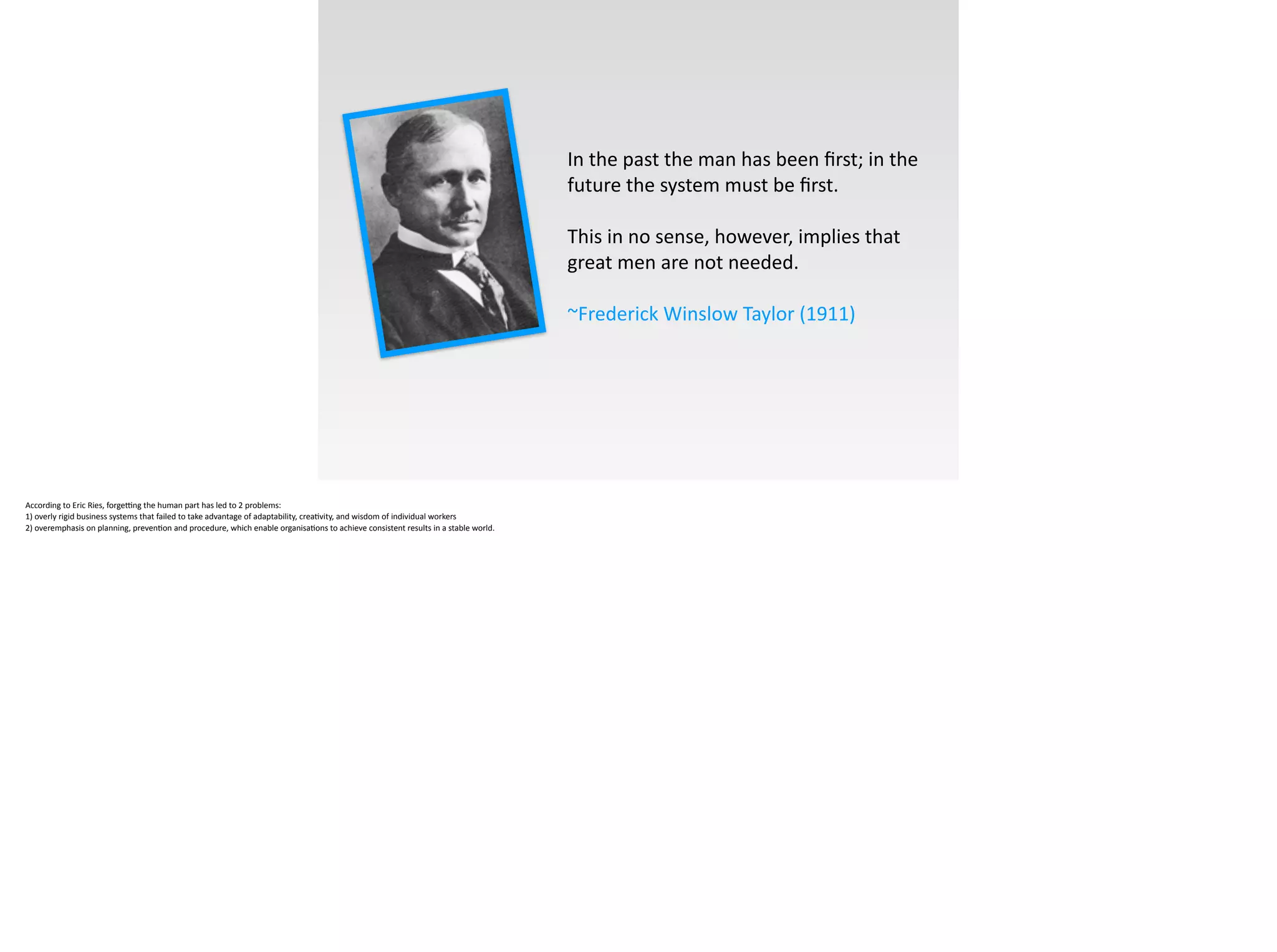 In	
  the	
  past	
  the	
  man	
  has	
  been	
  ﬁrst;	
  in	
  the	
  
future	
  the	
  system	
  must	
  be	
  ﬁrst.	
  
!
This	
  in	
  no	
  sense,	
  however,	
  implies	
  that	
  
great	
  men	
  are	
  not	
  needed.	
  	
  	
  
!
~Frederick	
  Winslow	
  Taylor	
  (1911)
According	
  to	
  Eric	
  Ries,	
  forgeFng	
  the	
  human	
  part	
  has	
  led	
  to	
  2	
  problems:	
  	
  
1)	
  overly	
  rigid	
  business	
  systems	
  that	
  failed	
  to	
  take	
  advantage	
  of	
  adaptability,	
  crea;vity,	
  and	
  wisdom	
  of	
  individual	
  workers	
  	
  
2)	
  overemphasis	
  on	
  planning,	
  preven;on	
  and	
  procedure,	
  which	
  enable	
  organisa;ons	
  to	
  achieve	
  consistent	
  results	
  in	
  a	
  stable	
  world.
 