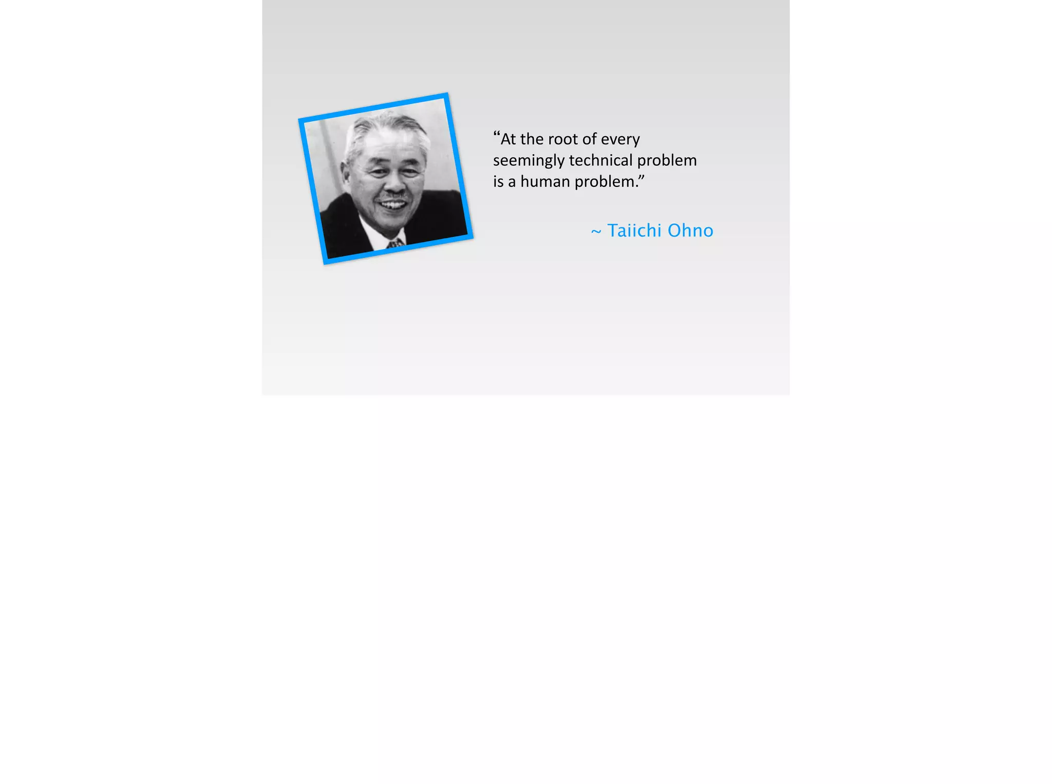 “At	
  the	
  root	
  of	
  every	
  
seemingly	
  technical	
  problem	
  
is	
  a	
  human	
  problem.”	
  
~ Taiichi Ohno
 