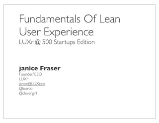 Fundamentals Of Lean
User Experience
LUXr @ 500 Startups Edition



Janice Fraser
Founder/CEO
LUXr
janice@LUXr.co
@luxrco
@clevergirl
 