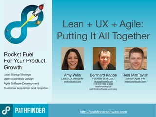 Lean + UX + Agile:
                                     Putting It All Together
Rocket Fuel
For Your Product
Growth
Lean Startup Strategy                  Amy Willis                 Bernhard Kappe               Reid MacTavish
User Experience Design                Lead UX Designer                 Founder and CEO           Senior Agile PM
                                       awillis@pathf.com               bkappe@pathf.com         rmactavish@pathf.com
Agile Software Development                                            312.372.1058 x 6002
                                                                        @bernhardkappe
Customer Acquisition and Retention                                pathﬁndersoftware.com/blog




                                                        http://pathﬁndersoftware.com
                                        http://pathﬁndersoftware.com                               Copyright © 2011 Pathﬁnder Software
 