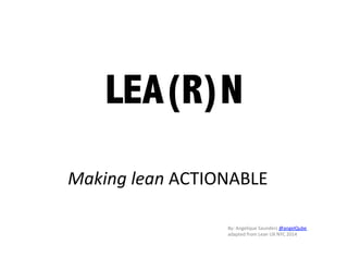 LEA(R)N
Making'lean!ACTIONABLE!
By:!Angelique!Saunders!@angelQube!
adapted!from!Lean!UX!NYC!2014!!!!!!
 