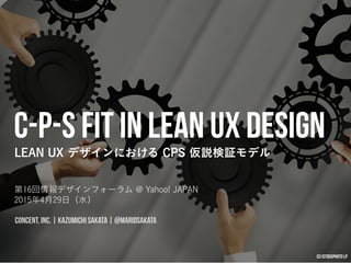 C-P-S Fit in Lean UX Design
LEAN UX デザインにおける CPS 仮説検証モデル
第16回情報デザインフォーラム @ Yahoo! JAPAN 
2015年4月29日（水）
CONCENT, INC. | KAZUMICHI SAKATA | @MARIOSAKATA
(c) iStockphoto LP
 