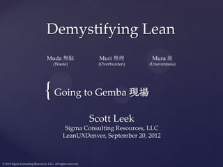 Demystifying Lean
                                  Muda 無駄                        Muri 無理         Mura 斑
                                       (Waste)                   (Overburden)   (Unevenness)




                                 { Going to Gemba 現場
                                                               Scott Leek
                                                Sigma Consulting Resources, LLC
                                               LeanUXDenver, September 20, 2012



© 2012 Sigma Consulting Resources, LLC. All rights reserved.
 