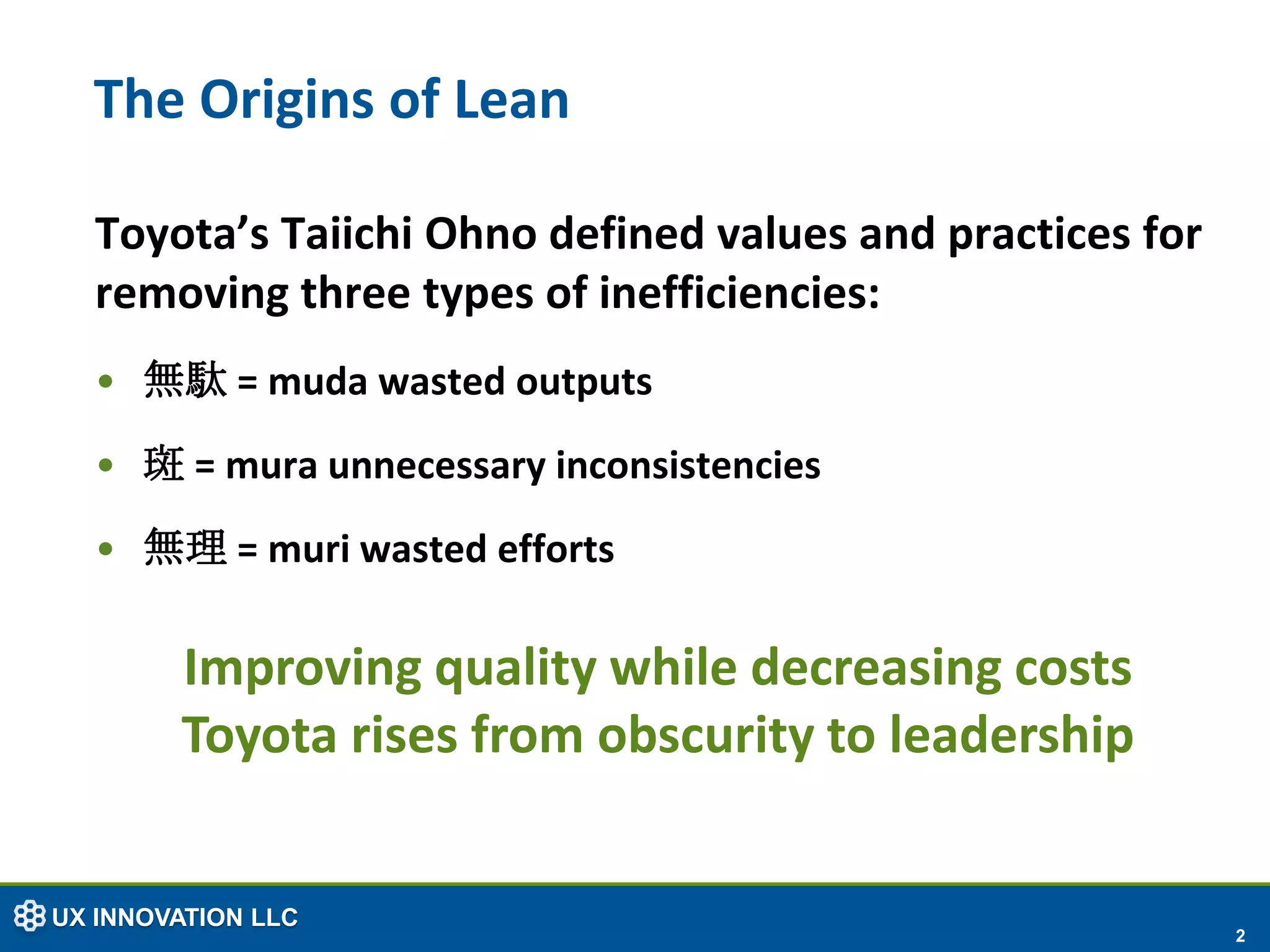The Origins of Lean

  Toyota’s Taiichi Ohno defined values and practices for
  removing three types of inefficiencies:
  • 無駄 = muda wasted outputs
  • 斑 = mura unnecessary inconsistencies
  • 無理 = muri wasted efforts

        Improving quality while decreasing costs
        Toyota rises from obscurity to leadership


UX INNOVATION LLC
                                                           2
 