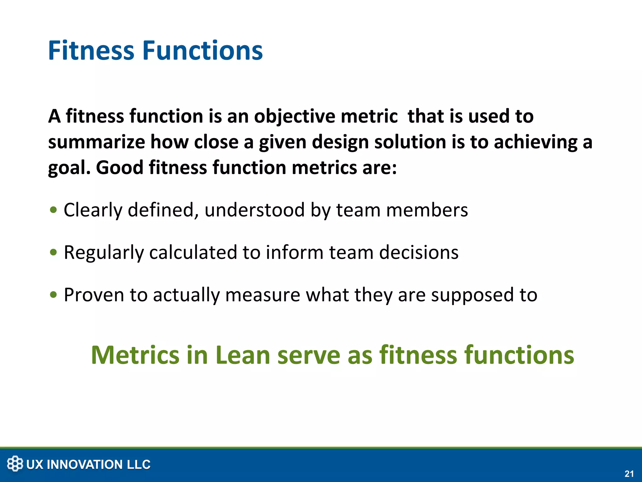 Fitness Functions

  A fitness function is an objective metric that is used to
  summarize how close a given design solution is to achieving a
  goal. Good fitness function metrics are:
  • Clearly defined, understood by team members
  • Regularly calculated to inform team decisions
  • Proven to actually measure what they are supposed to

        Metrics in Lean serve as fitness functions


UX INNOVATION LLC
                                                                  21
 