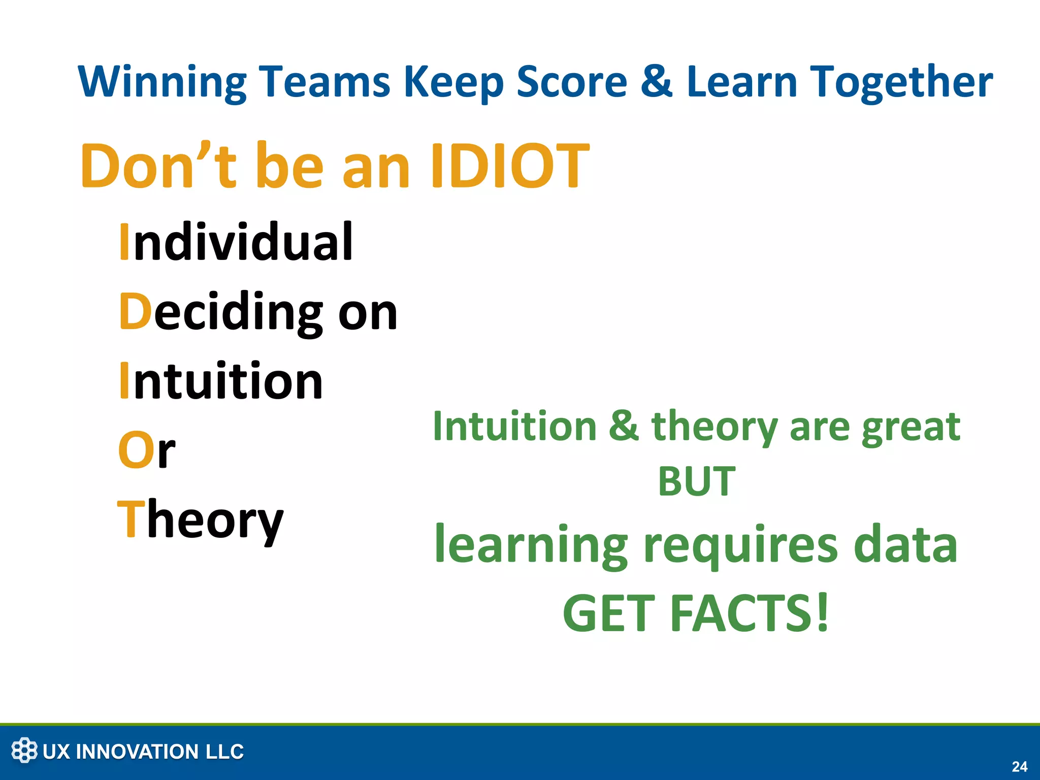 Winning Teams Keep Score & Learn Together
  Don’t be an IDIOT
      Individual
      Deciding on
      Intuition
                  Intuition & theory are great
      Or                      BUT
      Theory      learning requires data
                          GET FACTS!

UX INNOVATION LLC
                                                 24
 