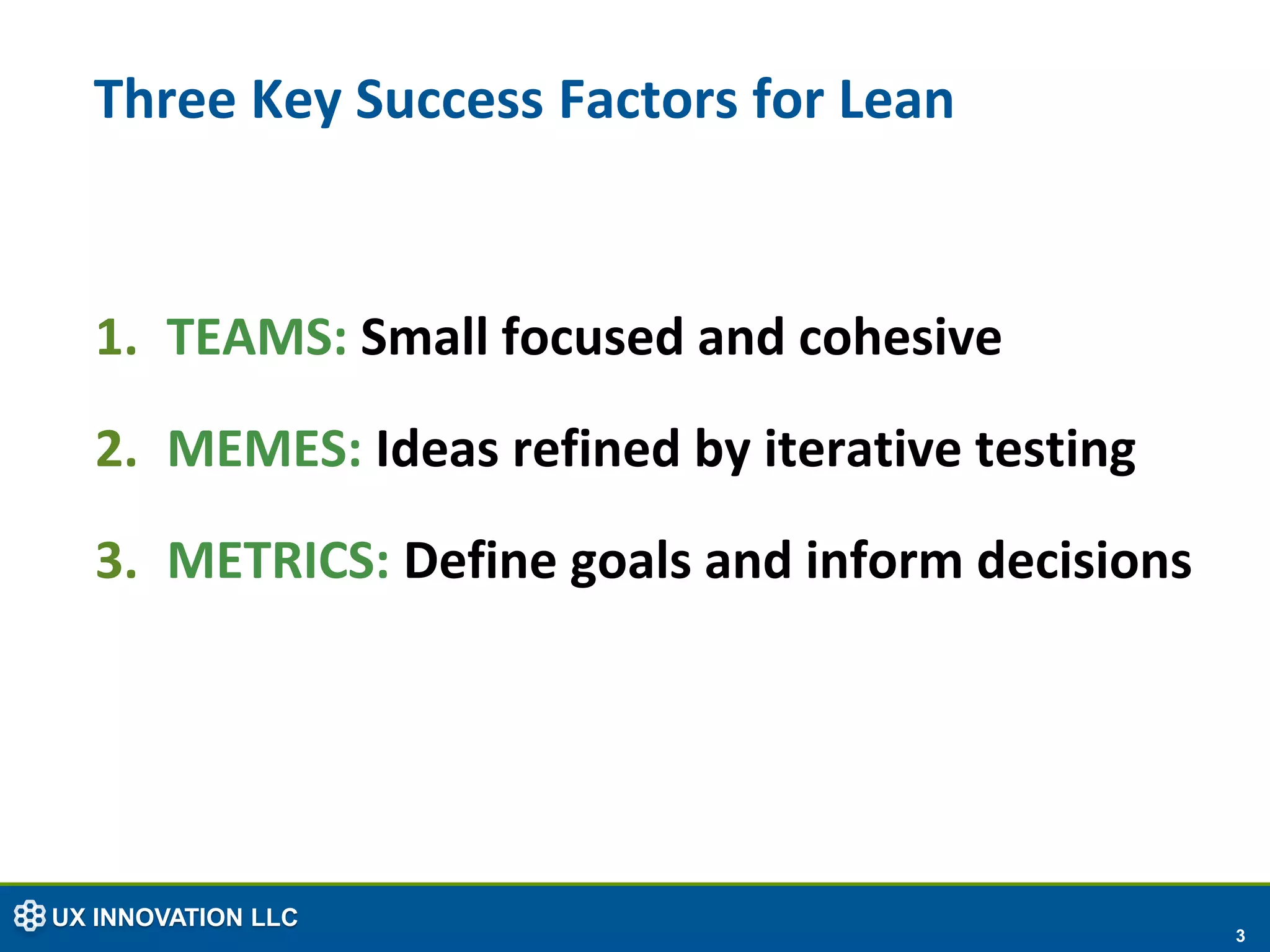 Three Key Success Factors for Lean


  1. TEAMS: Small focused and cohesive
  2. MEMES: Ideas refined by iterative testing
  3. METRICS: Define goals and inform decisions




UX INNOVATION LLC
                                                  3
 