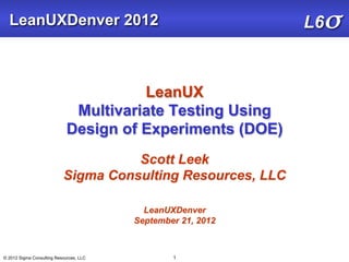 LeanUXDenver 2012                                           L6σ


                                       LeanUX
                              Multivariate Testing Using
                             Design of Experiments (DOE)
                                     Scott Leek
                           Sigma Consulting Resources, LLC

                                           LeanUXDenver
                                         September 21, 2012



© 2012 Sigma Consulting Resources, LLC           1
 