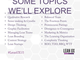 SOME TOPICS WE’LL EXPLORE
•  Fundamentals of LeanUX
•  Qualitative Research
•  Sense-making & Cynefin
•  Design Thinking
•  Graphic Facilitation
•  Managing Lean Teams
•  Lean Branding
•  Content Strategy
•  Lean Startups
•  Action Theory
•  Balanced Team
•  The Fourteen Points
•  Promiscuous Pairings
•  Divergence to Convergence
•  Marketing & Metrics
•  The Learning Organization
•  Complexity Thinking
•  BDD,TDD, BBQ, WTF
 