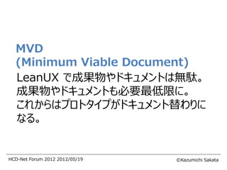 MVD
  (Minimum Viable Document)
  LeanUX で成果物やドキュメントは無駄。
  成果物やドキュメントも必要最低限に。
  これからはプロトタイプがドキュメント替わりに
  なる。


HCD-Net Forum 2012 2012/05/19   ©Kazumichi Sakata
 
