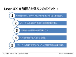 LeanUX を加速させる5つのポイント：
         1     成果物ではなく、エクスペリエンスをデザインすることに重きを置く。



             2     ソリューションではなく今抱えている問題に着目する。



              3     証拠ありきの意識決定を迅速に行う。



             4     共同で作業をするアプローチを取る。



         5     イテレーションを繰り返すことによって、より精度の高い結果を導く。



HCD-Net Forum 2012 2012/05/19                  ©Kazumichi Sakata
 
