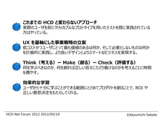 これまでの HCD と変わらないアプローチ
         実際のユーザを前にクリッカブルなプロトタイプを用いたテストを既に実践されている
         方はやっている。

         UX を基軸にした事業戦略の立案
         低コストかつユーザにとって最も価値のあるは何か、そして必要としないものは何か
         を計画的に実践し、より良いデザインとよりスマートなビジネスを実現する。

         Think（考える）ー Make（創る）ー Check（評価する）
         何を学ぶべきなのか、何を創れば正しい答えにたどり着けるのかを考えることに時間
         を費やす。

         効率的な学習
         ユーザから十分に学ぶことができる範囲にとどめてプロダクトを創ることで、ROI や
         正しい意思決定をもたらしてくれる。




HCD-Net Forum 2012 2012/05/19             ©Kazumichi Sakata
 