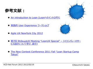 参考文献：
     An introduction to Lean (Leanへのイントロダクション）


     実践的 User Experience ワークショップ


     Agile UX NewYork City 2012


     第7回 ShibuyaUX Meeting “LeanUX Special” – シリコンバレーのサー
      ビス設計について学び、語ろう


     The New Context Conference 2011 Fall “Lean Startup Camp
      Tokyo”



HCD-Net Forum 2012 2012/05/19                          ©Kazumichi Sakata
 