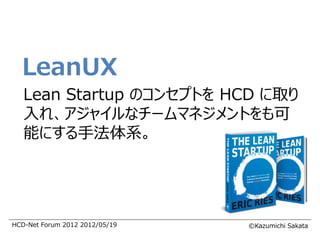 LeanUX
   Lean Startup のコンセプトを HCD に取り
   入れ、アジャイルなチームマネジメントをも可
   能にする手法体系。




HCD-Net Forum 2012 2012/05/19   ©Kazumichi Sakata
 