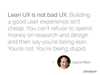 Lean UX is not bad UX. Building
a good user experience isn’t
cheap. You can’t refuse to spend
money on research and design
and then say you’re being lean.
You’re not. You’re being stupid.
Laura Klein
@lissijean
 