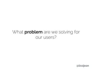 What problem are we solving for
our users?
@lissijean
 