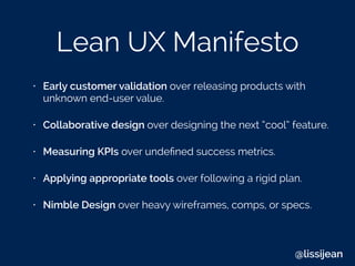 Lean UX Manifesto
• Early customer validation over releasing products with
unknown end-user value.
• Collaborative design over designing the next “cool” feature.
• Measuring KPIs over undeﬁned success metrics.
• Applying appropriate tools over following a rigid plan.
• Nimble Design over heavy wireframes, comps, or specs.
@lissijean
 