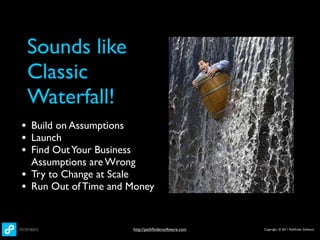 Sounds like
    Classic
    Waterfall!
• Build on Assumptions
• Launch
• Find Out Your Business
    Assumptions are Wrong
•   Try to Change at Scale
•   Run Out of Time and Money


                           http://pathﬁndersoftware.com   Copyright © 2011 Pathﬁnder Software
 