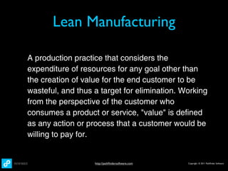 Lean Manufacturing

A production practice that considers the
expenditure of resources for any goal other than
the creation of value for the end customer to be
wasteful, and thus a target for elimination. Working
from the perspective of the customer who
consumes a product or service, "value" is defined
as any action or process that a customer would be
willing to pay for.


                   http://pathﬁndersoftware.com   Copyright © 2011 Pathﬁnder Software
 