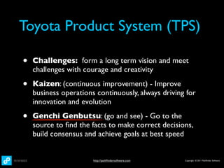Toyota Product System (TPS)

•   Challenges: form a long term vision and meet
    challenges with courage and creativity

•   Kaizen: (continuous improvement) - Improve
    business operations continuously, always driving for
    innovation and evolution

•   Genchi Genbutsu: (go and see) - Go to the
    source to ﬁnd the facts to make correct decisions,
    build consensus and achieve goals at best speed


                       http://pathﬁndersoftware.com   Copyright © 2011 Pathﬁnder Software
 
