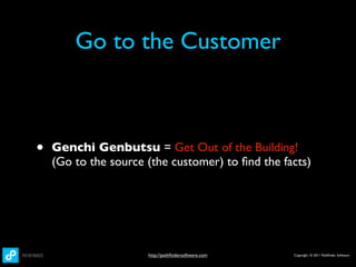 Go to the Customer



•   Genchi Genbutsu = Get Out of the Building!
    (Go to the source (the customer) to ﬁnd the facts)




                      http://pathﬁndersoftware.com   Copyright © 2011 Pathﬁnder Software
 