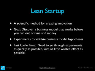 Lean Startup
•   A scientiﬁc method for creating innovation

•   Goal: Discover a business model that works before
    you run out of time and money

•   Experiments to validate business model hypotheses

•   Fast Cycle Time: Need to go through experiments
    as quickly as possible, with as little wasted effort as
    possible.



                        http://pathﬁndersoftware.com   Copyright © 2011 Pathﬁnder Software
 