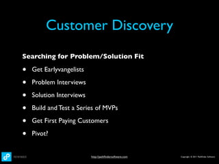 Customer Discovery
Searching for Problem/Solution Fit

•   Get Earlyvangelists

•   Problem Interviews

•   Solution Interviews

•   Build and Test a Series of MVPs

•   Get First Paying Customers

•   Pivot?


                          http://pathﬁndersoftware.com   Copyright © 2011 Pathﬁnder Software
 