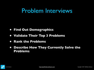 Problem Interviews

•   Find Out Demographics

•   Validate Their Top 3 Problems

•   Rank the Problems

•   Describe How They Currently Solve the
    Problems



                  http://pathﬁndersoftware.com   Copyright © 2011 Pathﬁnder Software
 