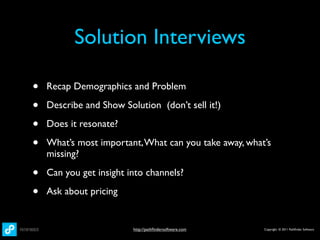 Solution Interviews

•   Recap Demographics and Problem

•   Describe and Show Solution (don’t sell it!)

•   Does it resonate?

•   What’s most important, What can you take away, what’s
    missing?

•   Can you get insight into channels?

•   Ask about pricing


                         http://pathﬁndersoftware.com   Copyright © 2011 Pathﬁnder Software
 