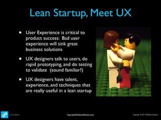 Lean Startup, Meet UX
•   User Experience is critical to
    product success: Bad user
    experience will sink great
    business solutions

•   UX designers talk to users, do
    rapid prototyping, and do testing
    to validate (sound familiar?)

•   UX designers have talent,
    experience, and techniques that
    are really useful in a lean startup



                         http://pathﬁndersoftware.com   Copyright © 2011 Pathﬁnder Software
 