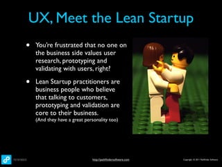 UX, Meet the Lean Startup
•   You’re frustrated that no one on
    the business side values user
    research, prototyping and
    validating with users, right?

•   Lean Startup practitioners are
    business people who believe
    that talking to customers,
    prototyping and validation are
    core to their business.
    (And they have a great personality too)




                              http://pathﬁndersoftware.com   Copyright © 2011 Pathﬁnder Software
 