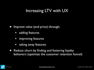 Increasing LTV with UX


•   Improve value (and price) through:
     • adding features
     • improving features
     • taking away features
•   Reduce churn by ﬁnding and fostering loyalty
    behaviors (optimize the customer retention funnel)


                      http://pathﬁndersoftware.com   Copyright © 2011 Pathﬁnder Software
 