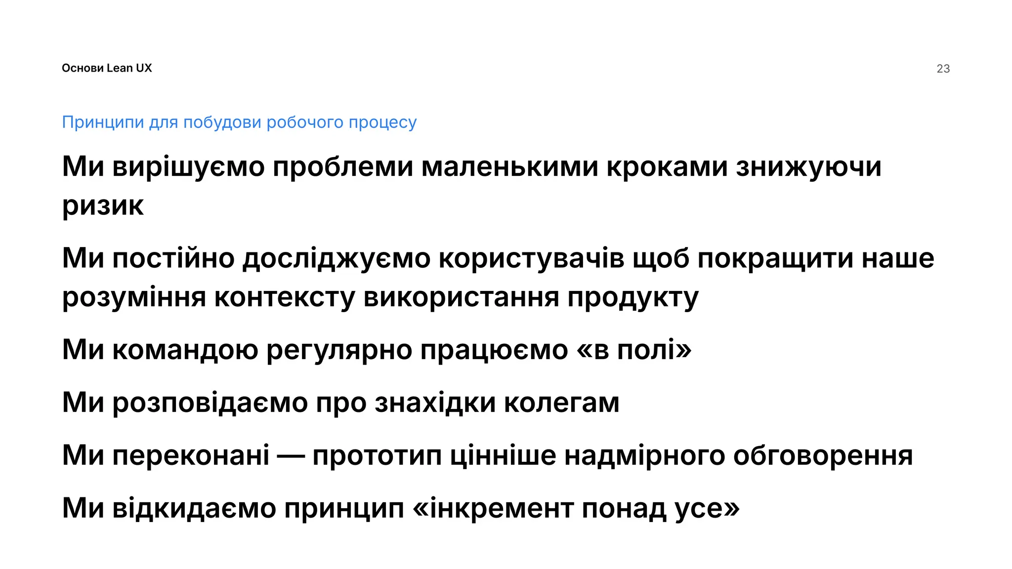 Основи Lean UX 23
Принципи для побудови робочого процесу
Ми вирішуємо проблеми маленькими кроками знижуючи
ризик
Ми постійно досліджуємо користувачів щоб покращити наше
розуміння контексту використання продукту
Ми командою регулярно працюємо «в полі»
Ми розповідаємо про знахідки колегам
Ми переконані — прототип цінніше надмірного обговорення
Ми відкидаємо принцип «інкремент понад усе»
 