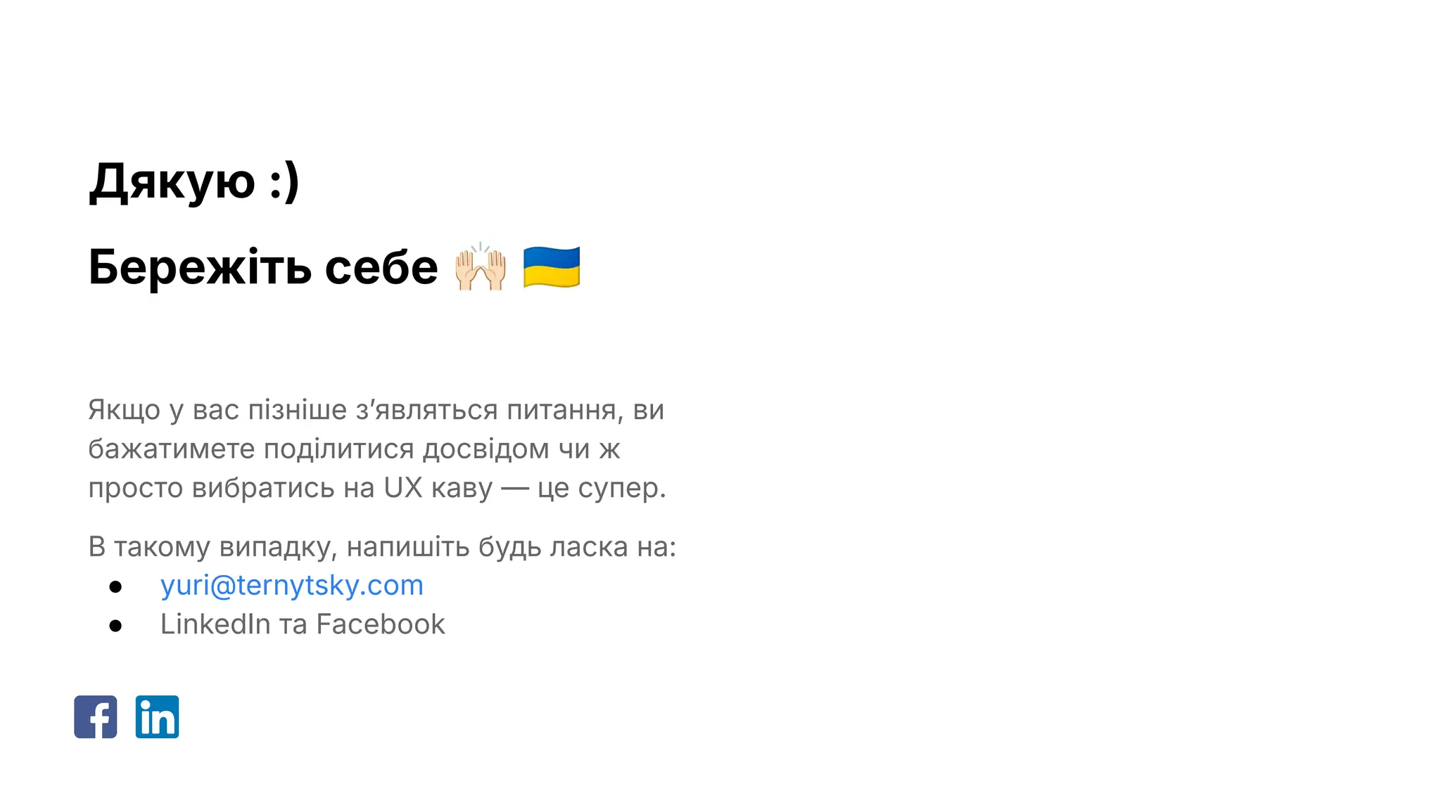 Дякую :)
Бережіть себе 󰚗 󰑒
Якщо у вас пізніше зʼявляться питання, ви
бажатимете поділитися досвідом чи ж
просто вибратись на UX каву — це супер.
В такому випадку, напишіть будь ласка на:
● yuri@ternytsky.com
● LinkedIn та Facebook
 
