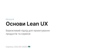 Л Е К Ц І Я
Основи Lean UX
Бережливий підхід для проектування
продуктів та сервісів
Серпень 2022 @ CASES 󰑒
 