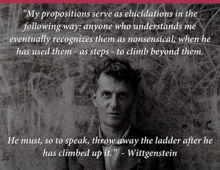 "My propositions serve as elucidations in the
following way: anyone who understands me
eventually recognizes them as nonsensical, when he
has used them - as steps - to climb beyond them.
He must, so to speak, throw away the ladder after he
has climbed up it.”
- Wittgenstein
 