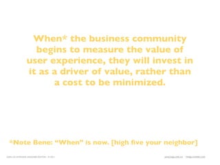 When* the business community
                   begins to measure the value of
                 user experience, they will invest in
                 it as a driver of value, rather than
                       a cost to be minimized.




  *Note Bene: “When” is now. [high ﬁve your neighbor]
LEAN UX INTENSIVE, DESIGNER EDITION 01/2011   JANICE@LUXR.CO   TIM@COOPER.COM
 