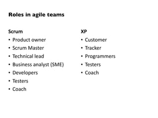 Roles in agile teams


Scrum                      XP
• Product owner            • Customer
• Scrum Master             • Tracker
• Technical lead           • Programmers
• Business analyst (SME)   • Testers
• Developers               • Coach
• Testers
• Coach
 