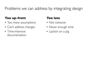 Problems we can address by integrating design

Too up-front              Too late
• Too many assumptions    • Not cohesive
• Can’t address changes   • Never enough time
• Time-intensive          • Lipstick on a pig
  documentation
 