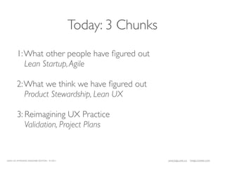 Today: 3 Chunks
        1: What other people have ﬁgured out
           Lean Startup, Agile

        2: What we think we have ﬁgured out
           Product Stewardship, Lean UX

        3: Reimagining UX Practice
           Validation, Project Plans


LEAN UX INTENSIVE, DESIGNER EDITION 01/2011                     JANICE@LUXR.CO   TIM@COOPER.COM
 