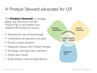 A Product Steward advocates for UX
    The Product Steward is a strategic
    design role that works with the
    Product Mgr to set direction and
    shepherd the product to success.

    • Advocate for user-centered design
    • Understand and represent user goals
    • Provide creative direction
    • Negotiate releases with Product Manager
    • Pair-design with other team members
    • Assess work results
    • Guide product vision through delivery


LEAN UX INTENSIVE, DESIGNER EDITION 01/2011     JANICE@LUXR.CO   TIM@COOPER.COM
 