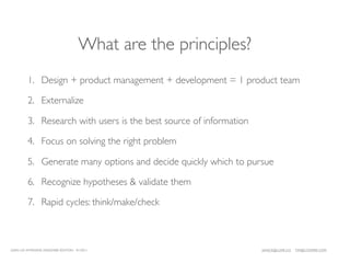 What are the principles?
         1. Design + product management + development = 1 product team

         2. Externalize

         3. Research with users is the best source of information

         4. Focus on solving the right problem

         5. Generate many options and decide quickly which to pursue

         6. Recognize hypotheses & validate them

         7. Rapid cycles: think/make/check



LEAN UX INTENSIVE, DESIGNER EDITION 01/2011                         JANICE@LUXR.CO   TIM@COOPER.COM
 