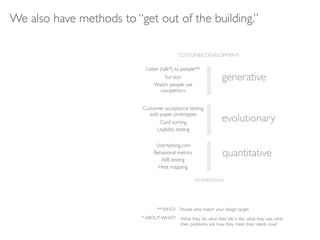We also have methods to “get out of the building.”

                                            CUSTOMER DEVELOPMENT

                            Listen (talk*) to people**
                                      Surveys                     generative
                                Watch people use
                                   competitors


                          Customer acceptance testing
                            with paper prototypes
                                 Card sorting                     evolutionary
                               Usability testing


                                 Usertesting.com
                                Behavioral metrics
                                   A/B testing
                                                                   quantitative
                                  Heat mapping

                                                     OPTIMIZATION




                                 ** WHO? People who match your design target
                          * ABOUT WHAT? What they do, what their life is like, what they use, what
                                        their problems are, how they meet their needs now?
 