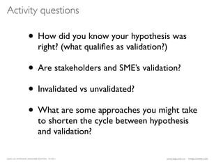 Activity questions

                  • How did you know your hypothesis was
                           right? (what qualiﬁes as validation?)

                  • Are stakeholders and SME’s validation?
                  • Invalidated vs unvalidated?
                  • What are some approaches you might take
                           to shorten the cycle between hypothesis
                           and validation?

LEAN UX INTENSIVE, DESIGNER EDITION 01/2011                    JANICE@LUXR.CO   TIM@COOPER.COM
 