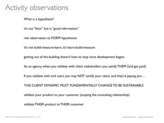 Activity observations
                      What is a hypothesis?

                      it’s not “facts” but is “good information”

                      raw observation to FORM hypotheses

                      it’s not build-measure-learn, it’s learn-build-measure

                      getting out of the building doesn’t have to stop once development begins

                      As an agency, when you validate with client stakeholders you satisfy THEM (and get paid)

                      If you validate with end users you may NOT satisfy your client, and they’re paying you…

                      THIS CLIENT DYNAMIC MUST FUNDAMENTALLY CHANGE TO BE SUSTAINABLE

                      validate your product to your customer (scoping the consulting relationship)

                      validate THEIR product to THEIR customer


LEAN UX INTENSIVE, DESIGNER EDITION 01/2011                                                  JANICE@LUXR.CO   TIM@COOPER.COM
 