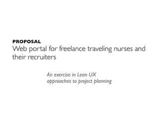 PROPOSAL
Web portal for freelance traveling nurses and
their recruiters

           An exercise in Lean UX
           approaches to project planning
 