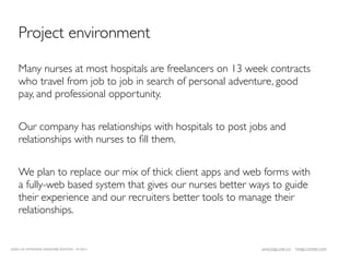 Project environment

    Many nurses at most hospitals are freelancers on 13 week contracts
    who travel from job to job in search of personal adventure, good
    pay, and professional opportunity.


    Our company has relationships with hospitals to post jobs and
    relationships with nurses to ﬁll them.


    We plan to replace our mix of thick client apps and web forms with
    a fully-web based system that gives our nurses better ways to guide
    their experience and our recruiters better tools to manage their
    relationships.


LEAN UX INTENSIVE, DESIGNER EDITION 01/2011                JANICE@LUXR.CO   TIM@COOPER.COM
 