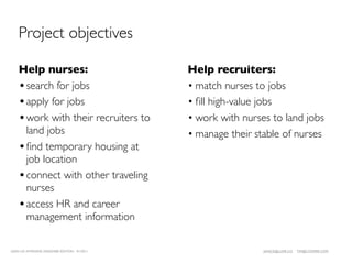 Project objectives

    Help nurses:                              Help recruiters:
    • search for jobs                         • match nurses to jobs
    • apply for jobs                          • ﬁll high-value jobs
    • work with their recruiters to           • work with nurses to land jobs
      land jobs                               • manage their stable of nurses
    • ﬁnd temporary housing at
      job location
    • connect with other traveling
      nurses
    • access HR and career
      management information

LEAN UX INTENSIVE, DESIGNER EDITION 01/2011                    JANICE@LUXR.CO   TIM@COOPER.COM
 