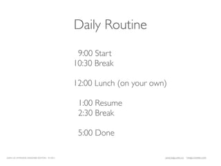 Daily Routine
                                               9:00 Start
                                              10:30 Break

                                              12:00 Lunch (on your own)

                                               1:00 Resume
                                               2:30 Break

                                               5:00 Done

LEAN UX INTENSIVE, DESIGNER EDITION 01/2011                           JANICE@LUXR.CO   TIM@COOPER.COM
 